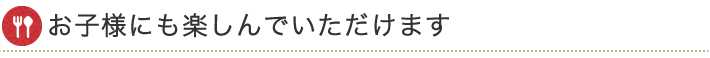 お子様にも楽しんでいただけます